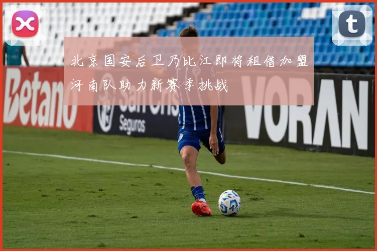 北京国安后卫乃比江即将租借加盟河南队助力新赛季挑战