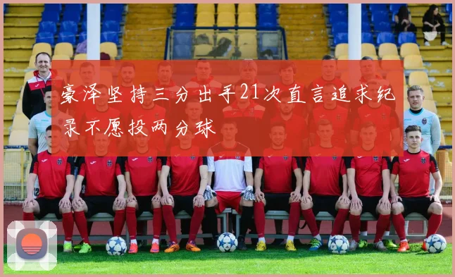 豪泽坚持三分出手21次直言追求纪录不愿投两分球