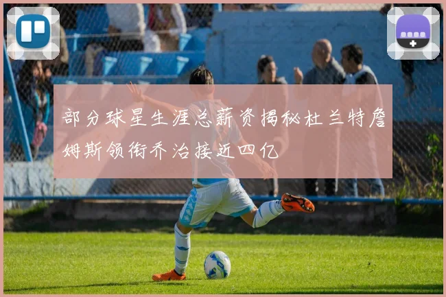 部分球星生涯总薪资揭秘杜兰特詹姆斯领衔乔治接近四亿