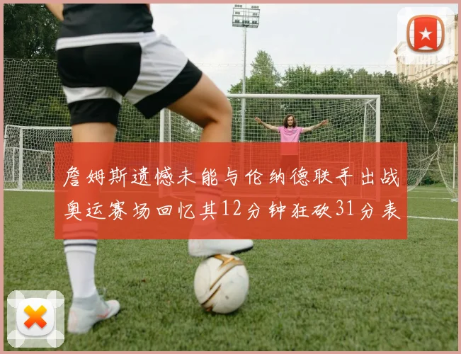 詹姆斯遗憾未能与伦纳德联手出战奥运赛场回忆其12分钟狂砍31分表现