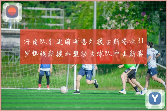 河南队引进前海港外援古斯塔沃31岁锋线新援加盟助力球队冲击新赛季