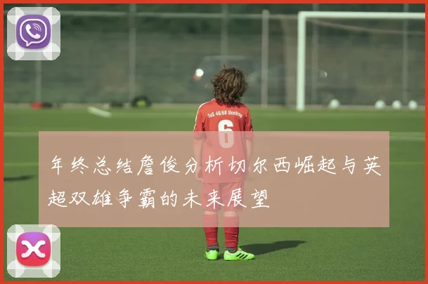 年终总结詹俊分析切尔西崛起与英超双雄争霸的未来展望