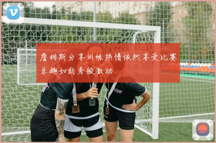詹姆斯分享训练热情依然享受比赛乐趣如新秀般激动