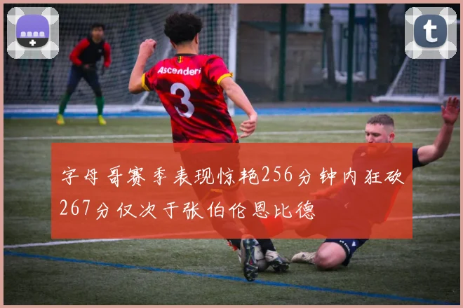 字母哥赛季表现惊艳256分钟内狂砍267分仅次于张伯伦恩比德