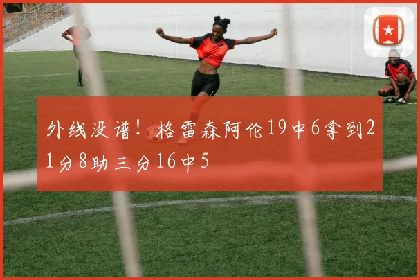 外线没谱！格雷森阿伦19中6拿到21分8助三分16中5