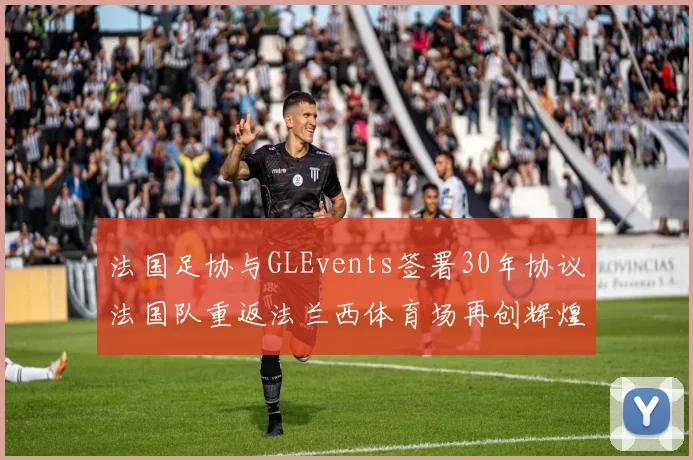 法国足协与GLEvents签署30年协议法国队重返法兰西体育场再创辉煌