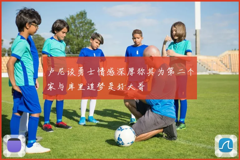 卢尼谈勇士情感深厚称其为第二个家与库里追梦是好大哥