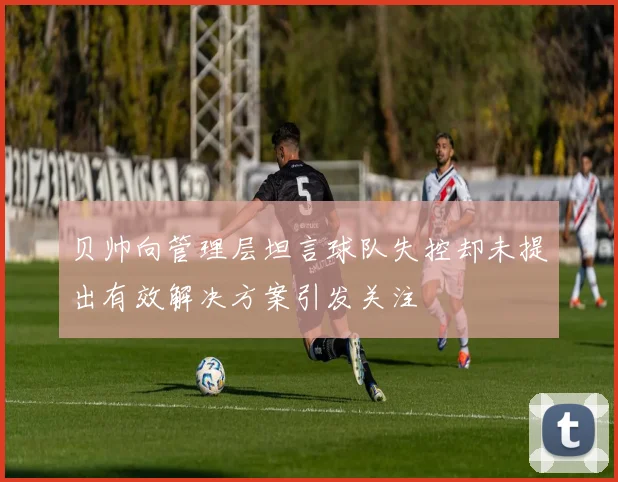 贝帅向管理层坦言球队失控却未提出有效解决方案引发关注