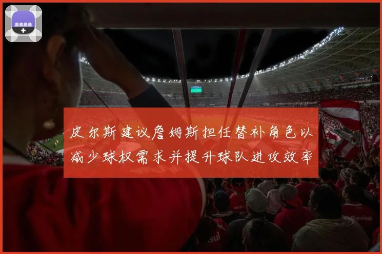 皮尔斯建议詹姆斯担任替补角色以减少球权需求并提升球队进攻效率