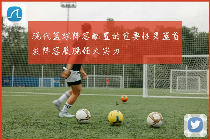 现代篮球阵容配置的重要性男篮首发阵容展现强大实力