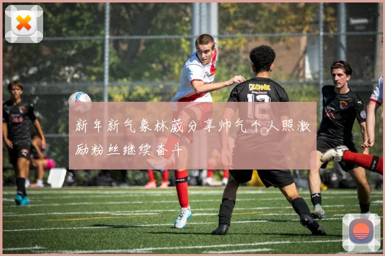 新年新气象林葳分享帅气个人照激励粉丝继续奋斗