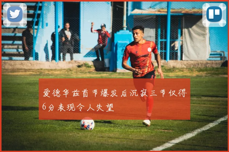 爱德华兹首节爆发后沉寂三节仅得6分表现令人失望