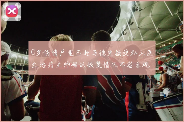 C罗伤情严重已赴马德里接受私人医生治疗主帅确认恢复情况不容乐观