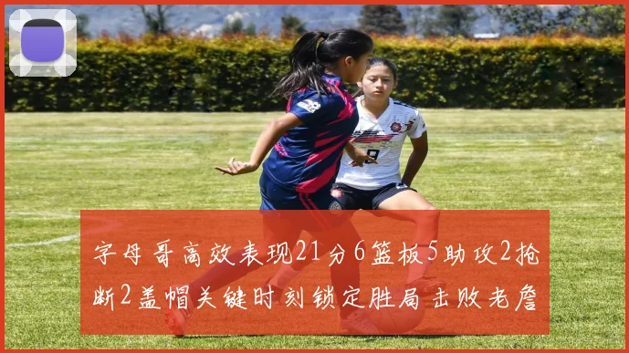 字母哥高效表现21分6篮板5助攻2抢断2盖帽关键时刻锁定胜局击败老詹