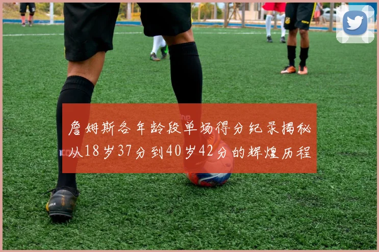 詹姆斯各年龄段单场得分纪录揭秘从18岁37分到40岁42分的辉煌历程