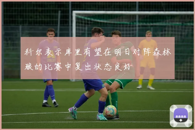 科尔表示库里有望在明日对阵森林狼的比赛中复出状态良好