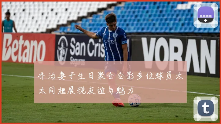 乔治妻子生日聚会合影多位球员太太同框展现友谊与魅力