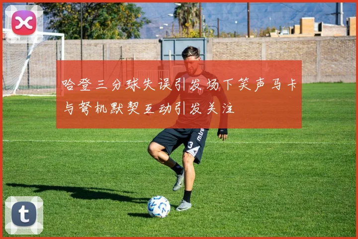 哈登三分球失误引发场下笑声马卡与弩机默契互动引发关注