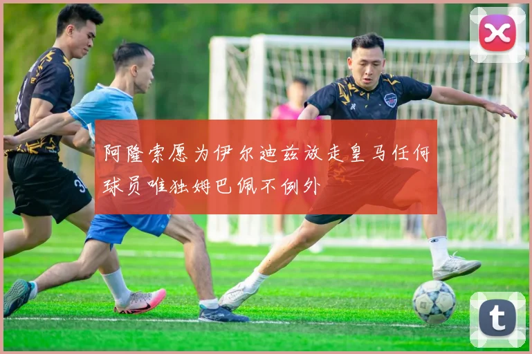 阿隆索愿为伊尔迪兹放走皇马任何球员唯独姆巴佩不例外