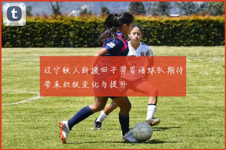 辽宁铁人新援田子羿寄语球队期待带来积极变化与提升