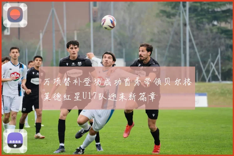 万项替补登场成功首秀带领贝尔格莱德红星U17队迎来新篇章