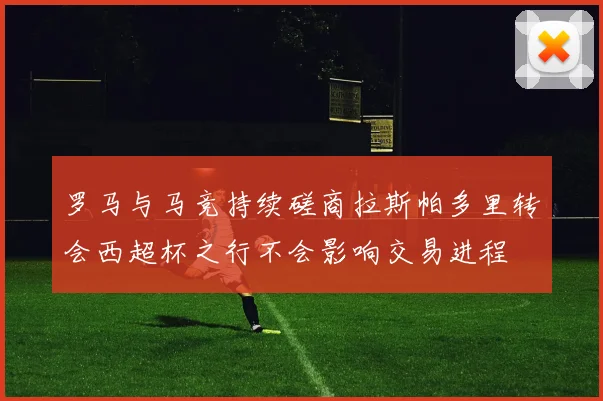 罗马与马竞持续磋商拉斯帕多里转会西超杯之行不会影响交易进程