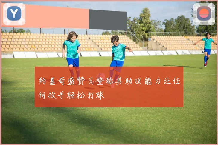 约基奇盛赞戈登称其助攻能力让任何投手轻松打球