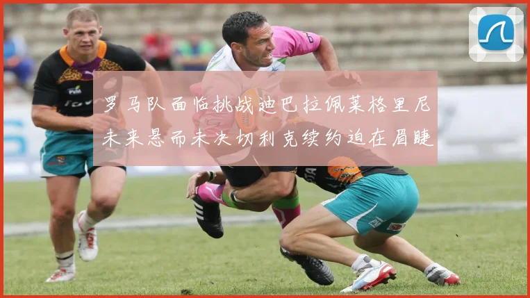 罗马队面临挑战迪巴拉佩莱格里尼未来悬而未决切利克续约迫在眉睫