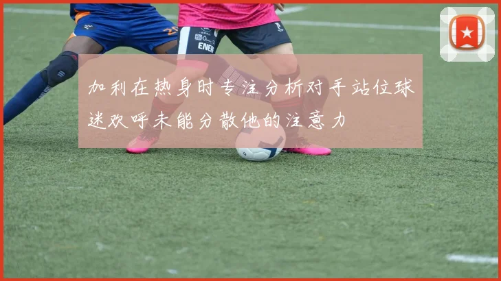 加利在热身时专注分析对手站位球迷欢呼未能分散他的注意力