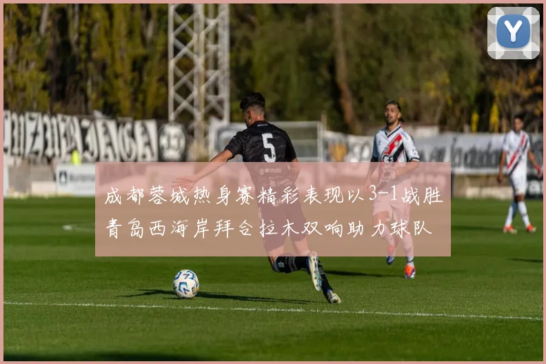 成都蓉城热身赛精彩表现以3-1战胜青岛西海岸拜合拉木双响助力球队胜利