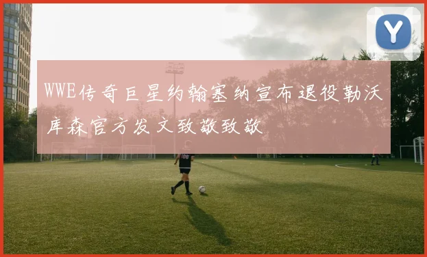 WWE传奇巨星约翰塞纳宣布退役勒沃库森官方发文致敬致敬