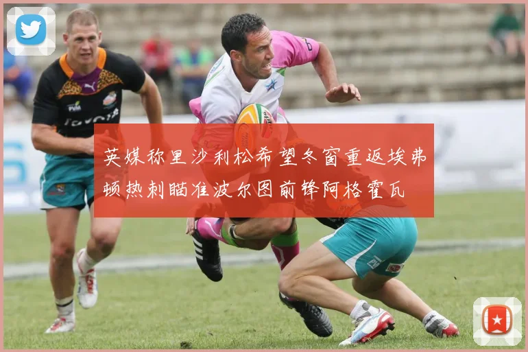 英媒称里沙利松希望冬窗重返埃弗顿热刺瞄准波尔图前锋阿格霍瓦
