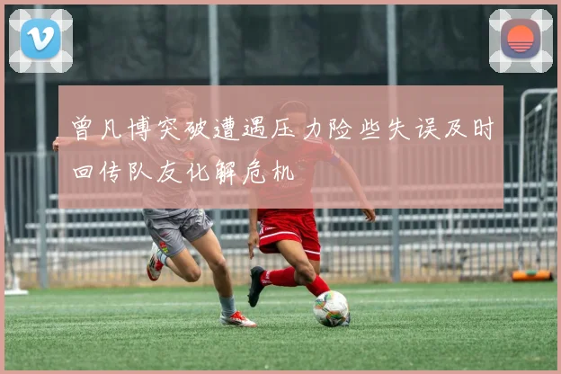 曾凡博突破遭遇压力险些失误及时回传队友化解危机