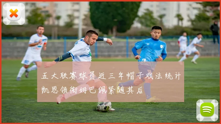 五大联赛球员近三年帽子戏法统计凯恩领衔姆巴佩紧随其后
