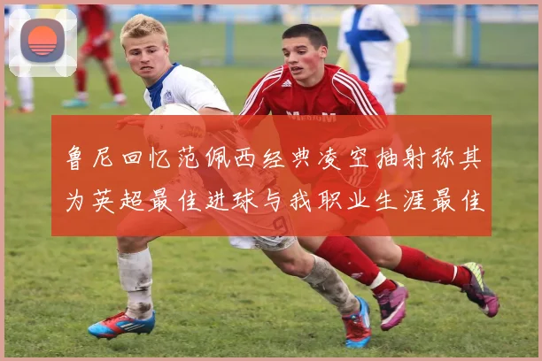 鲁尼回忆范佩西经典凌空抽射称其为英超最佳进球与我职业生涯最佳传球结合